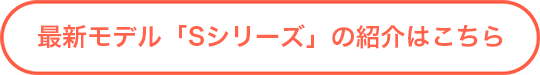 最新モデル「Sシリーズ」の紹介はこちら